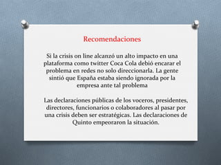 Recomendaciones	
  
Si	
  la	
  crisis	
  on	
  line	
  alcanzó	
  un	
  alto	
  impacto	
  en	
  una	
  
plataforma	
  como	
  twitter	
  Coca	
  Cola	
  debió	
  encarar	
  el	
  
problema	
  en	
  redes	
  no	
  solo	
  direccionarla.	
  La	
  gente	
  
sintió	
  que	
  España	
  estaba	
  siendo	
  ignorada	
  por	
  la	
  
empresa	
  ante	
  tal	
  problema	
  
Las	
  declaraciones	
  públicas	
  de	
  los	
  voceros,	
  presidentes,	
  
directores,	
  funcionarios	
  o	
  colaboradores	
  al	
  pasar	
  por	
  
una	
  crisis	
  deben	
  ser	
  estratégicas.	
  Las	
  declaraciones	
  de	
  
Quinto	
  empeoraron	
  la	
  situación.	
  	
  	
  
 