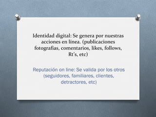 Identidad	
  digital:	
  Se	
  genera	
  por	
  nuestras	
  
acciones	
  en	
  línea.	
  (publicaciones	
  
fotografías,	
  comentarios,	
  likes,	
  follows,	
  
Rt’s,	
  etc)	
  
Reputación on line: Se valida por los otros
(seguidores, familiares, clientes,
detractores, etc)
 