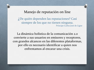 Manejo	
  de	
  reputación	
  on	
  line	
  
¿De	
  quién	
  dependen	
  las	
  reputaciones?	
  Casi	
  
siempre	
  de	
  los	
  que	
  no	
  tienen	
  ninguna.	
  
Príncipe	
  Carlos	
  José	
  de	
  Ligne	
  
	
  
La	
  dinámica	
  holística	
  de	
  la	
  comunicación	
  2.0	
  
convierte	
  a	
  sus	
  usuarios	
  en	
  emisores	
  y	
  receptores,	
  
con	
  grandes	
  alcances	
  en	
  las	
  diferentes	
  plataformas,	
  
por	
  ello	
  es	
  necesario	
  identiﬁcar	
  a	
  quien	
  nos	
  
enfrentamos	
  al	
  encarar	
  una	
  crisis.	
  
	
  
 