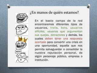 ¿En	
  manos	
  de	
  quién	
  estamos?	
  
En el basto campo de la red
encontraremos diferentes tipos de
usuarios, trolls, bots, usuarios
difíciles, usuarios que argumentan
sus quejas, detractores y demás, los
cuales deben tener una respuesta
acertada para convertir una crisis en
una oportunidad, aquella que nos
permita salvaguardar o consolidar la
nuestra reputación personal, de
algún personaje público, empresa o
institución.
 
