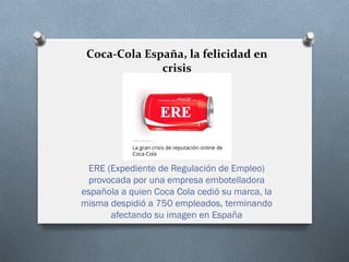  
	
  
Coca-­‐Cola	
  España,	
  la	
  felicidad	
  en	
  
crisis	
  
	
  
	
  
	
  
	
  
ERE (Expediente de Regulación de Empleo)
provocada por una empresa embotelladora
española a quien Coca Cola cedió su marca, la
misma despidió a 750 empleados, terminando
afectando su imagen en España
 