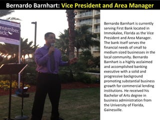 Bernardo Barnhart: Vice President and Area Manager
Bernardo Barnhart is currently
serving First Bank located in
Immokalee, Florida as the Vice
President and Area Manager.
The bank itself serves the
financial needs of small to
medium sized businesses in the
local community. Bernardo
Barnhart is a highly acclaimed
and accomplished banking
executive with a solid and
progressive background
promoting substantial business
growth for commercial lending
institutions. He received his
Bachelor of Arts degree in
business administration from
the University of Florida,
Gainesville.
 