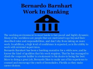 Bernardo Barnhart
Work In Banking
The working environment in most banks is fast-paced and highly dynamic.
Many of the workforce are people that are motivated to go beyond their
described roles and responsibilities, and don’t shy from taking on more
work. In addition, a high level of confidence is expected, as is the ability to
work with minimal supervision.
Bernardo Barnhart has been a banking executive for a while now, and he
knows the kind of qualities that his work requires. That he has managed to
climb the corporate ladder is a testament to his desire to being the best.
More to doing a great job, Bernardo likes to make use of his experience to
counsel and encourage the youth of Immokalee, Florida as they make
career choices.
 