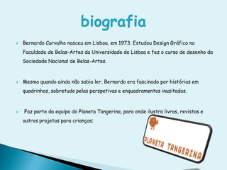    Bernardo Carvalho nasceu em Lisboa, em 1973. Estudou Design Gráfico na
    Faculdade de Belas-Artes da Universidade de Lisboa e fez o curso de desenho da
    Sociedade Nacional de Belas-Artes.



   Mesmo quando ainda não sabia ler, Bernardo era fascinado por histórias em
    quadrinhos, sobretudo pelas perspetivas e enquadramentos inusitados.



   Faz parte da equipa do Planeta Tangerina, para onde ilustra livros, revistas e
    outros projetos para crianças;
 