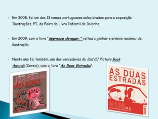    Em 2008, foi um dos 13 nomes portugueses selecionados para a exposição
    Ilustrações. PT, da Feira do Livro Infantil de Bolonha.



   Em 2009, com o livro “depressa devagar,” voltou a ganhar o prémio nacional de
    ilustração;



   Neste ano foi também, um dos vencedores do 2nd CJ Picture Book
    Awards (Coreia), com o livro “As Duas Estradas”.
 