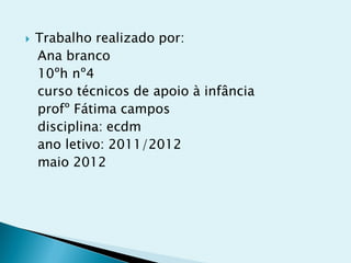    Trabalho realizado por:
    Ana branco
    10ºh nº4
    curso técnicos de apoio à infância
    profº Fátima campos
    disciplina: ecdm
    ano letivo: 2011/2012
    maio 2012
 