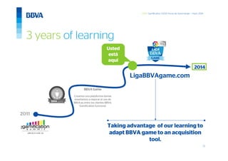 22
GWC Gamification 5.000 horas de Aprendizaje – mayo 2014
BBVA Game
Creamos una plataforma donde
enseñamos a mejorar el uso de
BBVA.es entre los clientes BBVA.
Gamification funciona!
LigaBBVAgame.com
2011
2014
Usted
está
aquí
3 years of learning
Taking advantage of our learning to
adapt BBVA game to an acquisition
tool.
 