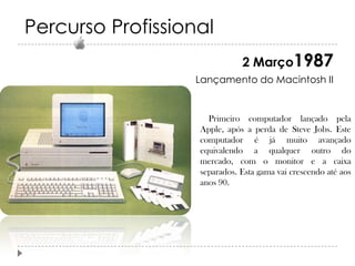 Percurso Profissional
2 Março1987
Lançamento do Macintosh II

Primeiro computador lançado pela
Apple, após a perda de Steve Jobs. Este
computador é já muito avançado
equivalendo a qualquer outro do
mercado, com o monitor e a caixa
separados. Esta gama vai crescendo até aos
anos 90.

 