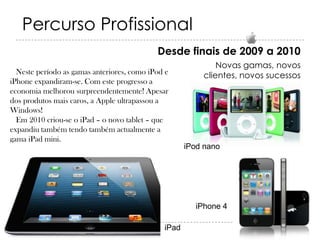 Percurso Profissional
Desde finais de 2009 a 2010
Neste período as gamas anteriores, como iPod e
iPhone expandiram-se. Com este progresso a
economia melhorou surpreendentemente! Apesar
dos produtos mais caros, a Apple ultrapassou a
Windows!
Em 2010 criou-se o iPad – o novo tablet – que
expandiu também tendo também actualmente a
gama iPad mini.

Novas gamas, novos
clientes, novos sucessos

iPod nano

iPhone 4
iPad

 