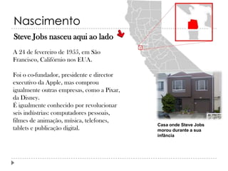Nascimento
Steve Jobs nasceu aqui ao lado
A 24 de fevereiro de 1955, em São
Francisco, Califórnio nos EUA.
Foi o co-fundador, presidente e director
executivo da Apple, mas comprou
igualmente outras empresas, como a Pixar,
da Disney.
É igualmente conhecido por revolucionar
seis indústrias: computadores pessoais,
filmes de animação, música, telefones,
tablets e publicação digital.

Casa onde Steve Jobs
morou durante a sua
infância

 