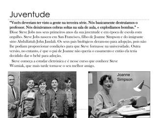 Juventude
“Vocês deveriam ter visto a gente na terceira série. Nós basicamente destruíamos o
professor. Nós deixávamos cobras soltas na sala de aula, e explodíamos bombas.” –
Disse Steve Jobs nos seus primeiros anos da sua juventude e em época de escola com
orgulho. Steve Jobs nasceu em San Francisco, filho de Joanne Simpson e do imigrante
sírio Abdulfattah John Jandali. Os seus pais biológicos deram-no para adopção, pois não
lhe podiam proporcionar condições para que Steve formasse na universidade. Outra
versão, no entanto, é que o pai de Joanne não queria o casamento e então ela teria
decidido dar o bebê para adoção.
Steve começa a estudar eletrónica e é nesse curso que conhece Steve
Wozniak, que mais tarde torna-se o seu melhor amigo.
Joanne
Simpson

 