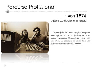 Percurso Profissional
1 Abril 1976
Apple Computer é fundada

Steven Jobs fundou a Apple Computer
com apenas 21 anos, juntamente com
Stephen Wozniak (25 anos), em Cupertino
nos EUA. A empresa ao início teve um
grande investimento de $250,000.

 