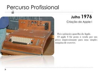 Percurso Profissional
Julho 1976
Criação do Apple I

Foi o primeiro aparelho da Apple.
O apple I foi posto à venda por um
preço impressionante para uma simples
máquina de escrever.

 