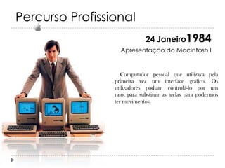Percurso Profissional
24 Janeiro1984
Apresentação do Macintosh I

Computador pessoal que utilizava pela
primeira vez um interface gráfico. Os
utilizadores podiam controlá-lo por um
rato, para substituir as teclas para podermos
ter movimentos.

 