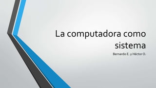 La computadora como
sistema
Bernardo E. y Héctor O.
 
