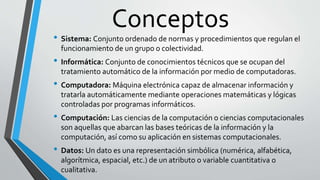 Conceptos
• Sistema: Conjunto ordenado de normas y procedimientos que regulan el
funcionamiento de un grupo o colectividad...