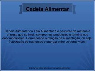Cadeia Alimentar
Cadeia Alimentar ou Teia Alimentar é o percurso de matéria e
energia que se inicia sempre nos produtores e termina nos
decompositores. Corresponde à relação de alimentação, ou seja,
à absorção de nutrientes e energia entre os seres vivos.
http://www.todamateria.com.br/cadeia-alimentar/
 