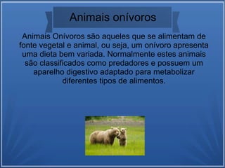 Animais Onívoros são aqueles que se alimentam de
fonte vegetal e animal, ou seja, um onívoro apresenta
uma dieta bem variada. Normalmente estes animais
são classificados como predadores e possuem um
aparelho digestivo adaptado para metabolizar
diferentes tipos de alimentos.
Animais onívoros
 