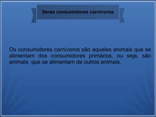 Seres consumidores carnívoros
Os consumidores carnívoros são aqueles animais que se
alimentam dos consumidores primários, ou seja, são
animais que se alimentam de outros animais.
 