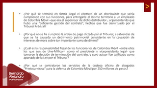 >
• ¿Por qué se terminó en forma ilegal el contrato de un distribuidor que venía
cumpliendo con sus funciones, para entregarle el mismo territorio a un empleado
de Colombia Móvil –que era el supervisor de dicho distribuidor-, argumentando que
hubo una “deficiente gestión del contrato”, hechos que fue desvirtuado por el
Tribunal Arbitral?
• ¿Por qué no se ha cumplido la orden de pago dictada por el Tribunal, a sabiendas de
que se ha causado un detrimento patrimonial consistente en la causación de
intereses de mora sobre tan importante suma de dinero?
• ¿Cuál es la responsabilidad fiscal de los funcionarios de Colombia Móvil –entre ellos
los que son de Une-Millicom como el presidente y vicepresidenta legal- que
tomaron la decisión de terminación del contrato, y cuyo actuar fue calificado como
apartado de la Ley por el Tribunal?
• ¿Por qué se contrataron los servicios de la costosa oficina de abogados
“Prietocarrizosa” para la defensa de Colombia Móvil por 250 millones de pesos?
 