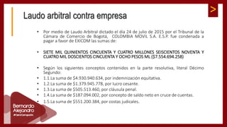 >Laudo arbitral contra empresa
• Por medio de Laudo Arbitral dictado el día 24 de julio de 2015 por el Tribunal de la
Cámara de Comercio de Bogotá, COLOMBIA MOVIL S.A. E.S.P. fue condenada a
pagar a favor de EXICOM las sumas de:
• SIETE MIL QUINIENTOS CINCUENTA Y CUATRO MILLONES SEISCIENTOS NOVENTA Y
CUATRO MIL DOSCIENTOS CINCUENTA Y OCHO PESOS ML ($7.554.694.258)
• Según los siguientes conceptos contenidos en la parte resolutiva, literal Décimo
Segundo:
• 1.1.La suma de $4.930.940.634, por indemnización equitativa.
• 1.2.La suma de $1.379.945.778, por lucro cesante.
• 1.3.La suma de $505.513.460, por cláusula penal.
• 1.4.La suma de $187.094.002, por concepto de saldo neto en cruce de cuentas.
• 1.5.La suma de $551.200.384, por costas judicales.
 