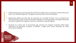 >
• El fallo declaró que la terminación del contrato fue ilegal, pues se utilizaron motivos falsos para
aducir una “deficiente gestión” del agente comercial, que nunca fue probada.
• Igualmente señaló que este tipo de contratos no se puede terminar con un preaviso tan
mínimo (30 días), pues se trata de contratos estables en el tiempo dada su compleja naturaleza
asociada a la gestión de negocios, clientes y mercados a cargo del agente.
• Teniendo en cuenta que la terminación del contrato fue irregular, Colombia Móvil debe
indemnizar los perjuicios causados a EXICOM, y pagar otras sumas derivadas de dicha
terminación indebida.
 