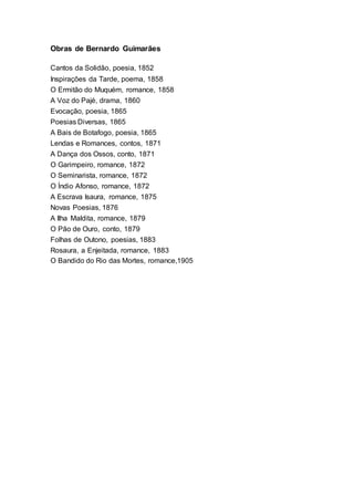 Obras de Bernardo Guimarães
Cantos da Solidão, poesia, 1852
Inspirações da Tarde, poema, 1858
O Ermitão do Muquém, romance, 1858
A Voz do Pajé, drama, 1860
Evocação, poesia, 1865
Poesias Diversas, 1865
A Bais de Botafogo, poesia, 1865
Lendas e Romances, contos, 1871
A Dança dos Ossos, conto, 1871
O Garimpeiro, romance, 1872
O Seminarista, romance, 1872
O Índio Afonso, romance, 1872
A Escrava Isaura, romance, 1875
Novas Poesias, 1876
A Ilha Maldita, romance, 1879
O Pão de Ouro, conto, 1879
Folhas de Outono, poesias, 1883
Rosaura, a Enjeitada, romance, 1883
O Bandido do Rio das Mortes, romance,1905
 
