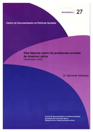 27




Diez falacias sobre los problemas sociales
de América Latina
(Washington, 2000)




                                           Dr. Bernardo Kliksberg




                     Centro de Documentación en Políticas Sociales
                     Secretaría de Promoción Social
                     Gobierno de la Ciudad de Buenos Aires
 