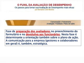 Fase de preparação dos avaliadores no preenchimento do
formulário e na devolutiva aos funcionários. Nesta fase é
determinante a orientação também sobre o plano de ação.
A comunicação para a empresa (gestores e colaboradores
em geral) é, também, estratégica.
 