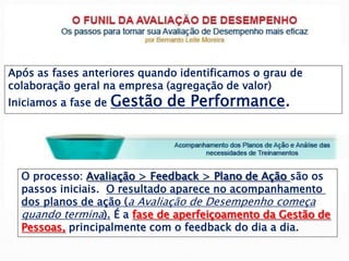 Após as fases anteriores quando identificamos o grau de
colaboração geral na empresa (agregação de valor)
Iniciamos a fase de Gestão de Performance.
O processo: Avaliação > Feedback > Plano de Ação são os
passos iniciais. O resultado aparece no acompanhamento
dos planos de ação (a Avaliação de Desempenho começa
quando termina). É a fase de aperfeiçoamento da Gestão de
Pessoas, principalmente com o feedback do dia a dia.
 