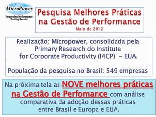 Realização: Micropower, consolidada pela
Primary Research do Institute
for Corporate Productivity (I4CP) - EUA.
População da pesquisa no Brasil: 549 empresas
Na próxima tela as NOVE melhores práticas
na Gestão de Perfomance com análise
comparativa da adoção dessas práticas
entre Brasil e Europa e EUA.
 