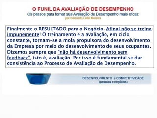 Finalmente o RESULTADO para o Negócio. Afinal não se treina
impunemente! O treinamento e a avaliação, em ciclo
constante, tornam-se a mola propulsora do desenvolvimento
da Empresa por meio do desenvolvimento de seus ocupantes.
Dizemos sempre que “não há desenvolvimento sem
feedback”, isto é, avaliação. Por isso é fundamental se dar
consistência ao Processo de Avaliação de Desempenho.
 
