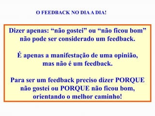 Dizer apenas: “não gostei” ou “não ficou bom”
não pode ser considerado um feedback.
É apenas a manifestação de uma opinião,
mas não é um feedback.
Para ser um feedback preciso dizer PORQUE
não gostei ou PORQUE não ficou bom,
orientando o melhor caminho!
O FEEDBACK NO DIAA DIA!
 