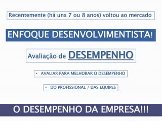 Recentemente (há uns 7 ou 8 anos) voltou ao mercado
ENFOQUE DESENVOLVIMENTISTA!
Avaliação de DESEMPENHO
• AVALIAR PARA MELHORAR O DESEMPENHO
• DO PROFISSIONAL / DAS EQUIPES
O DESEMPENHO DA EMPRESA!!!
 