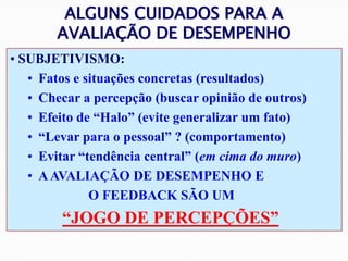 ALGUNS CUIDADOS PARA A
AVALIAÇÃO DE DESEMPENHO
• SUBJETIVISMO:
• Fatos e situações concretas (resultados)
• Checar a percepção (buscar opinião de outros)
• Efeito de “Halo” (evite generalizar um fato)
• “Levar para o pessoal” ? (comportamento)
• Evitar “tendência central” (em cima do muro)
• AAVALIAÇÃO DE DESEMPENHO E
O FEEDBACK SÃO UM
“JOGO DE PERCEPÇÕES”
 