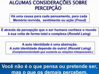 Há uma causa para cada pensamento, para cada
Memória revivida, sentimento ou ação (Freud)
É através da percepção que o ser humano conhece o mundo
à sua volta de forma total e complexa (Ronald Laing)
A auto identidade é uma abstração.
A auto identidade depende do outro! (Ronald Laing)
(Complementaridade que sustenta as relações interpessoais.)
Você não é o que pensa ou pretende ser,
mas o que os demais percebem.
ALGUMAS CONSIDERAÇÕES SOBRE
PERCEPÇÃO
 