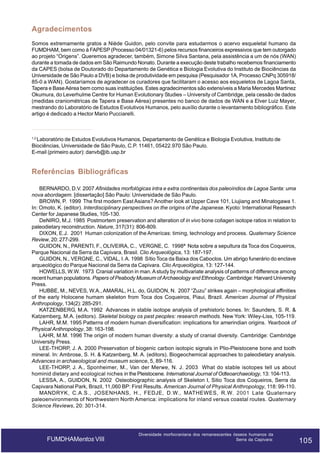 Agradecimentos
Somos extremamente gratos a Niède Guidon, pelo convite para estudarmos o acervo esqueletal humano da
FUMDHAM, bem como à FAPESP (Processo 04/01321-6) pelos recursos financeiros expressivos que tem outorgado
ao projeto “Origens”. Queremos agradecer, também, Simone Silva Santana, pela assistência a um de nós (WAN)
durante a tomada de dados em São Raimundo Nonato. Durante a execução deste trabalho recebemos financiamento
da CAPES (bolsa de Doutorado do Departamento de Genética e Biologia Evolutiva do Instituto de Biociências da
Universidade de São Paulo a DVB) e bolsa de produtividade em pesquisa (Pesquisador 1A, Processo CNPq 305918/
85-0 a WAN). Gostaríamos de agradecer os curadores que facilitaram o acesso aos esqueletos de Lagoa Santa,
Tapera e Base Aérea bem como suas instituições. Estes agradecimentos são extensíveis a Maria Mercedes Martinez
Okumura, do Leverhulme Centre for Human Evolutionary Studies – University of Cambridge, pela cessão de dados
(medidas craniométricas de Tapera e Base Aérea) presentes no banco de dados de WAN e a Elver Luiz Mayer,
mestrando do Laboratório de Estudos Evolutivos Humanos, pelo auxílio durante o levantamento bibliográfico. Este
artigo é dedicado a Hector Mario Pucciarelli.

1,2

Laboratório de Estudos Evolutivos Humanos, Departamento de Genética e Biologia Evolutiva, Instituto de
Biociências, Universidade de São Paulo, C.P. 11461, 05422.970 São Paulo.
E-mail (primeiro autor): danvb@ib.usp.br

Referências Bibliográficas
BERNARDO, D.V. 2007 Afinidades morfológicas intra e extra continentais dos paleoíndios de Lagoa Santa: uma
nova abordagem. [dissertação] São Paulo: Universidade de São Paulo.
BROWN, P. 1999 The first modern East Asians? Another look at Upper Cave 101, Liujiang and Minatogawa 1.
In: Omoto, K. (editor). Interdisciplinary perspectives on the origins of the Japanese. Kyoto: International Research
Center for Japanese Studies, 105-130.
DeNIRO, M.J. 1985 Postmortem preservation and alteration of in vivo bone collagen isotope ratios in relation to
paleodietary reconstruction. Nature, 317(31): 806-809.
DIXON, E.J. 2001 Human colonization of the Americas: timing, technology and process. Quaternary Science
Review, 20: 277-299.
GUIDON, N., PARENTI, F., OLIVEIRA, C., VERGNE, C. 1998ª Nota sobre a sepultura da Toca dos Coqueiros,
Parque Nacional da Serra da Capivara, Brasil. Clio Arqueológica, 13: 187-197.
GUIDON, N., VERGNE, C., VIDAL, I. A. 1998 Sítio Toca da Baixa dos Caboclos. Um abrigo funerário do enclave
arqueológico do Parque Nacional da Serra da Capivara. Clio Arqueológica, 13: 127-144.
HOWELLS, W.W. 1973 Cranial variation in man. A study by multivariate analysis of patterns of difference among
recent human populations. Papers of Peabody Museum of Archaeology and Ethnology. Cambridge: Harvard University
Press.
HUBBE, M., NEVES, W.A., AMARAL, H.L. do, GUIDON, N. 2007 “Zuzu” strikes again – morphological affinities
of the early Holocene humam skeleton from Toca dos Coqueiros, Piaui, Brazil. American Journal of Physical
Anthropology, 134(2): 285-291.
KATZENBERG, M.A. 1992 Advances in stable isotope analysis of prehistoric bones. In: Saunders, S. R. &
Katzemberg, M.A. (editors). Skeletal biology os past peoples: research methods. New York: Wiley-Liss, 105-119.
LAHR, M.M. 1995 Patterns of modern human diversification: implications for amerindian origins. Yearbook of
Physical Anthropology, 38: 163-198.
LAHR, M.M. 1996 The origin of modern human diversity: a study of cranial diversity. Cambridge: Cambridge
University Press.
LEE-THORP, J. A. 2000 Preservation of biogenic carbon isotopic signals in Plio-Pleistocene bone and tooth
mineral. In: Ambrose, S. H. & Katzenberg, M. A. (editors). Biogeochemical approaches to paleodietary analysis.
Advances in archaeological and museum science, 5, 89-116.
LEE-THORP, J. A., Sponheimer, M., Van der Merwe, N. J. 2003 What do stable isotopes tell us about
hominid dietary and ecological niches in the Pleistocene. International Journal of Odteoarchaeology, 13: 104-113.
LESSA, A., GUIDON, N. 2002 Osteobiographic analysis of Skeleton I, Sitio Toca dos Coqueiros, Serra da
Capivara National Park, Brazil, 11,060 BP: First Results. American Journal of Physical Anthropology, 118: 99-110.
MANDRYK, C.A.S., JOSENHANS, H., FEDJE, D.W., MATHEWES, R.W. 2001 Late Quaternary
paleoenvironments of Northwestern North America: implications for inland versus coastal routes. Quaternary
Science Reviews, 20: 301-314.

FUMDHAMentos VIII

Diversidade morfocraniana dos remanescentes ósseos humanos da
Serra da Capivara:

105

105

 