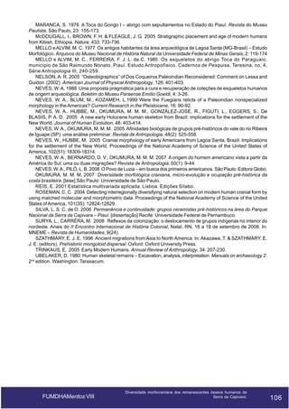 MARANCA, S. 1976 A Toca do Gongo I – abrigo com sepultamentos no Estado do Piauí. Revista do Museu
Paulista, São Paulo, 23: 155-173.
McDOUGALL, I., BROWN, F. H. & FLEAGLE, J. G. 2005 Stratigraphic placement and age of modern humans
from Kibish, Ethiopia. Nature, 433: 733-736.
MELLO e ALVIM, M. C. 1977 Os antigos habitantes da área arqueológica de Lagoa Santa (MG-Brasil) – Estudo
Morfológico. Arquivos do Museu Nacional de História Natural da Universidade Federal de Minas Gerais, 2: 119-174
MELLO e ALVIM, M. C., FERREIRA, F. J. L. da C. 1985 Os esqueletos do abrigo Toca do Paraguaio,
município de São Raimundo Nonato, Piauí. Estudo Antropofísico. Cadernos de Pesquisa, Teresina, no. 4,
Série Antropologia III, 240-259.
NELSON, A. R. 2005 “Osteobigraphics” of Dos Coqueiros Paleoindian Reconsidered: Comment on Lessa and
Guidon (2002). American Journal of Physical Anthropology, 126: 401-403.
NEVES, W. A. 1988 Uma proposta pragmática para a cura e recuperação de coleções de esqueletos humanos
de origem arqueológica. Boletim do Museu Paraense Emílio Goeldi, 4: 3-26.
NEVES, W. A., BLUM, M., KOZAMEH, L.1999 Were the Fuegians relicts of a Paleoindian nonspecialized
morphology in the Americas? Current Research in the Pleistocene, 16: 90-92.
NEVES, W. A.. HUBBE, M., OKUMURA, M. M. M., GONZÁLEZ-JOSÉ, R., FIGUTI, L., EGGERS, S., De
BLASIS, P. A. D. 2005 A new early Holocene human skeleton from Brazil: implications for the settlement of the
New World. Journal of Human Evolution, 48: 403-414.
NEVES, W. A., OKUMURA, M. M. M. 2005 Afinidades biológicas de grupos pré-históricos do vale do rio Ribeira
de Iguape (SP): uma análise preliminar. Revista de Antropologia, 48(2): 525-558.
NEVES, W., HUBBE, M. 2005 Cranial morphology of early Americans from Lagoa Santa, Brazil: Implications
for the settlement of the New World. Proceedings of the National Academy of Science of the United States of
America, 102(51): 18309-18314.
NEVES, W. A., BERNARDO, D. V., OKUMURA, M. M. M. 2007. A origem do homem americano vista a partir da
América do Sul: uma ou duas migrações? Revista de Antropologia, 50(1): 9-44.
NEVES, W. A., PILÓ, L. B. 2008 O Povo de Luzia – em busca dos primeiros americanos. São Paulo: Editora Globo.
OKUMURA, M. M. M. 2007 Diversidade morfológica craniana, micro-evolução e ocupação pré-histórica da
costa brasileira. [tese] São Paulo: Universidade de São Paulo.
REIS, E. 2001 Estatística multivariada aplicada. Lisboa: Edições Sílabo.
ROSEMAN, C. C. 2004 Detecting interregionally diversifying natural selection on modern human cranial form by
using matched molecular and morphometric data. Proceedings of the National Academy of Science of the United
States of America, 101(35): 12824-12829.
SILVA, L. S. C. de O. 2006 Permanência e continuidade: grupos ceramistas pré-históricos na área do Parque
Nacional da Serra da Capivara – Piauí. [dissertação] Recife: Universidade Federal de Pernambuco.
SURYA, L., CARRÉRA, M. 2008 Reflexos da colonização: o deslocamento de grupos indígenas no interior do
nordeste. Anais do II Encontro Internacional de História Colonial, Natal, RN, 16 a 18 de setembro de 2008. In:
MNEME – Revista de Humanidades, 9(24).
SZATHMÁRY, E. J. E. 1996 Ancient migrations from Asia to North America. In: Akazawa, T. & SZATHMÁRY, E.
J. E. (editors). Prehistoric mongoloid dispersal. Oxford: Oxford University Press.
TRINKAUS, E. 2005 Early Modern Humans. Annual Review of Anthropology, 34: 207-230.
UBELAKER, D. 1980 Human skeletal remains – Excavation, analysis, interpretation. Manuals on archaeology 2.
2nd edition. Washington: Taraxacum.

FUMDHAMentos VIII

Diversidade morfocraniana dos remanescentes ósseos humanos da
Serra da Capivara:

106

106

 
