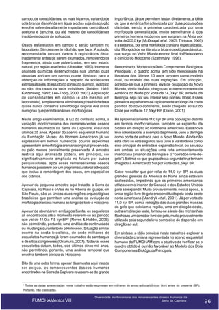 campo, de consolidantes, os mais bizarros, variando de
cola branca dissolvida em água a colas cuja dissolução
envolve solventes altamente impactantes, como álcool,
acetona e benzina, ou até mesmo de consolidantes
insolúveis depois de aplicados.
Ossos esfarelados em campo o serão também no
laboratório. Simplesmente não há o que fazer. A solução
recomendada nesses casos é registrá-los detalhadamente antes de serem exumados, removendo os
fragmentos, ainda que pulverizados, em seu estado
natural, por região anatômica (Ubelaker, 1980). Inúmeras
análises químicas desenvolvidas nas últimas duas
décadas abriram um campo quase ilimitado para a
obtenção de informações a respeito de sociedades
extintas através do estudo do conteúdo químico, isotópico
ou não, dos ossos de seus indivíduos (DeNiro, 1985;
Katzenberg, 1992; Lee-Thorp, 2000; 2003). A aplicação
de consolidantes em campo (e até mesmo em
laboratório), simplesmente elimina tais possibilidades e
quase nunca conserva a morfologia original dos ossos
num grau que permita análises morfológicas.
Neste artigo examinamos, à luz do contexto acima, a
variação morfocraniana dos remanescentes ósseos
humanos exumados na Serra da Capivara, Piauí nos
últimos 35 anos. Apesar do acervo esqueletal humano
da Fundação Museu do Homem Americano já ser
expressivo em termos numéricos, poucos espécimes
apresentam a morfologia craniana original preservada,
ou pelo menos parcialmente preservada. A amostra
restrita aqui analisada poderá, em princípio, ser
significativamente ampliada no futuro por outros
pesquisadores, após esses remanescentes ósseos
humanos passarem por um programa curatorial adequado
que inclua a remontagem dos ossos, em especial os
dos crânios.
Apesar da pequena amostra aqui tratada, a Serra da
Capivara, no Piauí e o Vale do rio Ribeira de Iguape, em
São Paulo, são as únicas duas regiões arqueológicas
brasileiras que permitem uma análise da evolução da
morfologia craniana humana ao longo de todo o Holoceno.
Apesar de abundarem em Lagoa Santa, os esqueletos
ali encontrados até o momento referem-se ao período
que vai de 11,0 a 7,5 kyr BP1 (Neves & Hubbe, 2005),
não permitindo, portanto, uma análise de continuidade
ou mudança durante todo o Holoceno. Situação similar
ocorre na costa brasileira, de onde milhares de
esqueletos humanos já foram exumados de sambaquis
e de sítios congêneres (Okumura, 2007). Todavia, esses
esqueletos datam, todos, dos últimos cinco mil anos,
não permitindo, portanto, uma análise temporal que
envolva também o início do Holoceno.

importância, já que permitem testar, diretamente, a idéia
de que a América foi colonizada por duas populações
distintas, sendo a primeira caracterizada por uma
morfologia generalizada, muito semelhante à dos
primeiros homens modernos que surgiram na África por
volta de 200,0 kyr (McDougall et al., 2005; Trinkaus, 2005)
e a segunda, por uma morfologia craniana especializada,
dita Mongolóide na literatura bioantropológica clássica,
que surgiu no Velho Mundo entre o final do Pleistoceno
e o início do Holoceno (Szathmáry, 1996).
Denominado “Modelo dos Dois Componentes Biológicos
Principais”, o quadro acima tem sido mencionado na
literatura dos últimos 10 anos também como modelo
dual, ou modelo das duas migrações. Em princípio,
acredita-se que a primeira leva de ocupação do Novo
Mundo, vinda da Ásia, chegou ao extremo noroeste da
América do Norte por volta de 14,0 kyr BP, através da
Beringia, seja por seu interior seja por seu litoral. Esses
pioneiros espalharam-se rapidamente ao longo da costa
pacífica do novo continente, tendo chegado ao sul do
Chile por volta de 12,5 kyr BP (Dixon, 2001).
Há aproximadamente 11,0 kyr BP uma população distinta
em termos morfocranianos também se expandiu da
Sibéria em direção ao continente americano. Essa nova
leva colonizadora, a exemplo da primeira, usou a Beríngia
como porta de entrada para o Novo Mundo. Ainda não
está claro se esta segunda leva usou a via litorânea como
eixo principal de entrada e expansão local, ou se usou
em ambas as situações uma rota eminentemente
interiorana (interior da Beringia e o “corredor-livre-degelo”). Estima-se que grupos dessa segunda leva tenham
chegado à América do Sul por volta de 8,5 kyr BP.
Cabe ressaltar que por volta de 14,0 kyr BP, as duas
grandes geleiras da América do Norte ainda estavam
coalescidas, impedindo que os primeiros americanos
utilizassem o interior do Canadá e dos Estados Unidos
para se expandir. Muito provavelmente, nessa época, a
única região livre de gelo era constituída pela costa oeste
norte Americana (Mandryk et al., 2001). Já por volta de
11,0 kyr BP, com a retração das duas grandes massas
de gelo que cobriam a região, uma em direção oeste,
outra em direção leste, formou-se a leste das montanhas
Rochosas um corredor-livre-de-gelo, muito provavelmente
utilizado pela segunda leva como eixo de dispersão em
direção ao sul.
Em síntese, a idéia principal neste trabalho é explorar a
diversidade craniana representada no acervo esqueletal
humano da FUMDHAM com o objetivo de verificar se o
quadro obtido é ou não favorável ao Modelo dos Dois
Componentes Biológicos Principais.

Dito de uma outra forma, apesar da amostra aqui tratada
ser exígua, os remanescentes ósseos humanos
encontrados na Serra da Capivara revestem-se de grande

1

Todas as datas apresentadas neste trabalho estão expressas em milhares de anos radiocarbônicos (kyr) antes do presente (BP).

Portanto, não calibradas.

FUMDHAMentos VIII

Diversidade morfocraniana dos remanescentes ósseos humanos da
Serra da Capivara:

96

96

 