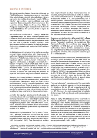 Material e métodos
Dos remanescentes ósseos humanos existentes na
FUMDHAM apenas 6 apresentaram grau de integridade
física suficiente para permitir a tomada de um número
expressivo das medidas do protocolo Howells (1973). A
Tabela 1 apresenta os valores obtidos para cada
espécime. Esses esqueletos foram exumados dos
seguintes sítios: Toca dos Coqueiros, Toca do
Paraguaio, Toca do Gongo I, Toca do Serrote do Tenente
Luiz e Toca da Baixa dos Caboclos, todos na região da
Serra da Capivara.
De acordo com Guidon et al. (1998a) a Toca dos
Coqueiros (daqui em diante referida apenas como
Coqueiros) está localizada no município de Coronel José
Dias, Piauí. Apresenta uma área abrigada pequena, tendo
em vista que o paredão é pouco inclinado, mas
abundante em grafismos rupestres da tradição Nordeste.
O abrigo foi escavado pela equipe da FUMDHAM em
1995 e 1997.
Ainda de acordo com a mesma fonte, o sítio apresentou
como principais características além da presença de
grafismos, líticos similares aos encontrados durante o
Holoceno em Pedra Furada, restos de micro-fauna, restos
vegetais e cabelos humanos. Foram evidenciadas 10
fogueiras estruturadas. As datações variam de 0,23+/0,05 (LY-7481) a 10,6+/-0,08 kyr BP (Beta-104571), com
especial expressividade entre o final do Pleistoceno e o
Holoceno Médio. Apenas um sepultamento foi ali
exumado e um fragmento de carvão incrustado no
calcâneo foi datado em 9,9+/-50 kyr BP, fazendo do
espécime um dos mais antigos do continente americano.
Segundo Guidon et al. (1998a) o esqueleto, que jazia
hiperfletido e em decúbito lateral esquerdo, apresentava
o crânio muito fragmentado, tendo em vista a pouca
profundidade da “cova” e o pisoteio freqüente por parte
de homens e animais. Ainda de acordo com a mesma
fonte uma concavidade natural, atapetada com lajes de
arenito, foi usada como cova, não tendo sido, portanto,
cavada uma fossa propriamente dita para a inumação.
Ao redor da sepultura ocorreu grande atividade de
combustão, tendo sido encontrados ossos de pequenos
animais juntos com a cinza e o carvão produzidos. Parte
desses últimos foi acumulada sobre o corpo. Além de
duas pontas de projéteis feitas em quartzo hialino e sílex,
outros artefatos líticos também foram encontrados
associados ao esqueleto: quatro lesmas e quinze lascas
(Guidon et al., 1998a).
Denominado originalmente de “Zuzu” (Lessa & Guidon,
2002), estudos posteriores conduzidos por outros
especialistas indicaram que se trata na verdade de um
esqueleto do sexo masculino, apesar de grácil (Nelson,
2005; Hubbe et al., 2007). Esse diagnóstico é também

mais congruente com a cultura material associada ao
esqueleto, como, por exemplo, as duas pontas de projéteis.
Uma análise comparativa prévia da morfologia craniana
do espécime (Hubbe et al., 2007) demonstrou que o
mesmo apresenta forte associação biológica com outros
esqueletos datados da transição Pleistoceno/Holoceno
da América do Sul. Quando comparados a uma escala
mundial de variabilidade craniana os primeiros sulamericanos, aí incluído o esqueleto de Coqueiros,
apresentam grande afinidade morfológica com australomelanésios e africanos, em detrimento dos asiáticos e
dos nativos americanos atuais.
De acordo com Mello e Alvim & Ferreira (1985), a Toca
do Paraguaio (daqui em diante referido também como
apenas Paraguaio), localizada no município de São
Raimundo Nonato, foi encontrada pela equipe da
FUMDHAM em 1978. Com um comprimento de 87m,
profundidade máxima de 10m e altura de 7m, o abrigo,
rico em grafismos, foi utilizado tanto como acampamento,
quanto como cemitério pelos caçadores-coletores que
ali se estabeleceram.
Ainda de acordo com a mesma fonte, foram estabelecidas
no abrigo quatro sondagens e uma área ampla de
escavação. Quatorze decapagens foram ali conduzidas
e dois sepultamentos encontrados. Quatro datações
foram obtidas para o Paraguaio: uma de 7,0+/-0,1 kyr
BP (MC-2509) para o sepultamento 1; uma de 8,6+/-0,1
kyr BP (MC-2510) para a exposição IX, uma de 8,8+/0,12 kyr BP (MC-2511) para a exposição XIII e uma última
de 8,7+/-0,12 kyr BP (MC-2480) para a exposição XIV. À
exceção da primeira, todas as demais não são
significativamente diferentes entre si quando seus
respectivos desvios-padrões são considerados.
Pelo que tudo indica1, o sepultamento 1 foi encontrado
abaixo da exposição VIII, portanto, no nível da decapagem
IX, datado de 8,6 kyr BP. Já o sepultamento 2 foi
encontrado no nível da decapagem XIV, datado de 8,7
kyr BP. Nenhum dos dois esqueletos foi datado
diretamente por AMS, por absoluta ausência de colágeno
nos ossos.
A data de 7,0 kyr BP, obtida sobre carvão encontrado na
fossa do sepultamento 1, tem sido assumida como marco
cronológico para o mesmo. Entretanto, uma inspeção
mais detida sobre a estratigrafia do sítio parece indicar
que o carvão datado provém de níveis mais recentes que
caiu na cova quando de sua abertura ou que ali penetrou
quando uma estaca foi fincada mais recentemente para
a amarração de uma rede (Mello e Alvim & Ferreira, 1985).
Tendo em vista tais informações, o mais prudente é
assumir que os dois sepultamentos são mais ou menos
contemporâneos tendo sido ambos inumados entre
aproximadamente 8,5 e 8,8 kyr BP.

1

Informações conflitantes são fornecidas por Mello e Alvim & Ferreira (1985) sobre a localização estratigráfica do Sepultamento 1.
À página 243 é informado que “Duas inumações foram feitas: uma, no nível VII e outra no nível XIV”. Já à pagina 244, na qual o
Sepultamento 1 é descrito, é informado que “Sob o nível VIII foi encontrada uma fossa funerária...”.

FUMDHAMentos VIII

Diversidade morfocraniana dos remanescentes ósseos humanos da
Serra da Capivara:

97

97

 