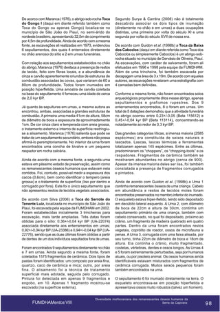 De acorco com Maranca (1976), o abrigo-sob-rocha Toca
do Gongo I (daqui em diante referido também como
Toca do Gongo ou apenas Gongo) localiza-se no
município de São João do Piauí, no semi-árido do
nordeste brasileiro, apresentando 32,5m de comprimento
por 4,5m de profundidade. Ainda de acordo com a mesma
fonte, as escavações ali realizadas em 1973, evidenciou
6 sepultamentos, dos quais 4 enterrados diretamente
no chão arenoso do sítio e 2 em urnas funerárias.
Com relação aos sepultamentos estabelecidos no chão
do abrigo, Maranca (1976) destaca a presença de restos
de tecido, feito com fibras locais, e a abundância de
cinza e carvão aparentemente oriundos de estruturas de
combustão associadas às covas, que variaram de 60 a
80cm de profundidade. Todos foram inumados em
posição hiperfletida. Uma amostra de carvão coletada
na base do sepultamento 4 forneceu uma idade de cerca
de 2,0 kyr BP.
Já quanto às sepulturas em urnas, a mesma autora as
encontrou, ambas, associadas a grandes estruturas de
combustão. A primeira urna media 41cm de altura, 58cm
de diâmetro de boca e espessura de aproximadamente
1cm. De cor cinza claro e temperada com areia grossa,
o tratamento externo e interno de superfície restringiuse a alisamento. Maranca (1976) salienta que pode se
tratar de um sepultamento secundário, embora não possa
afirmá-lo peremptoriamente. No interior da urna foram
encontrados uma concha de bivalve e um pequeno
raspador em rocha calcária.
Ainda de acordo com a mesma fonte, a segunda urna
estava em péssimo estado de preservação, assim como
os remanescentes ósseos humanos que estavam nela
contidos. Foi, contudo, possível medir a espessura dos
cacos (0,6cm), bem como identificar o tempero (areia
grossa) e o tratamento de superfície (liso por dentro e
corrugado por fora). Este foi o único sepultamento que
não apresentou restos de tecidos vegetais associados.
De acordo com Silva (2006) a Toca do Serrote do
Tenente Luiz, localizada no município de São João do
Piauí, foi escavada pela equipe da FUMDHAM em 2002.
Foram estabelecidas inicialmente 3 trincheiras para
escavação, mais tarde ampliadas. Três datas foram
obtidas para o sítio: 0,36+/-0,04 kyr BP (UA-22074)
associada diretamente aos enterramentos em urnas;
0,92+/-0,04 kyr BP (UA-23386) e 0,94+/-0,04 kyr BP (UA22776), sendo que as duas últimas foram obtidas a partir
de dentes de um dos indivíduos sepultados fora de urnas.
Foram encontrados 9 sepultamentos diretamente no chão
e 7 em urnas. Ainda segundo a mesma fonte, foram
coletados 1575 fragmentos de cerâmica. Dois tipos de
pastas foram identificados: um composto por areia fina,
quartzo, caco de cerâmica e mica; outro, por areia
fina. O alisamento foi a técnica de tratamento
superficial mais adotada, seguida pelo corrugado.
Pintura foi detectada em apenas 9 fragmentos e
engobo, em 10. Apenas 1 fragmento mostrou-se
escovado (na superfície externa).

FUMDHAMentos VIII

Segundo Surya & Carréra (2008) não é totalmente
descabido associar os dois tipos de inumação
(diretamente no chão e em urnas) a duas ocupações
distintas, uma primeira por volta do século XI e uma
segunda por volta do século XVII de nossa era.
De acordo com Guidon et al. (1998b) a Toca da Baixa
dos Caboclos (daqui em diante referida como Toca dos
Caboclos ou simplesmente Caboclos) é um abrigo-sobrocha situado no município de Gervásio de Oliveira, Piauí.
As escavações, com caráter de salvamento, foram ali
efetuadas em 1996 e 1998 pela equipe da FUMDHAM.
Além de uma trincheira, foi também escavada por
decapagem uma área de 3 x 10m. De acordo com aqueles
autores, as escavações revelaram uma estratigrafia com
4 camadas bem definidas.
Conforme a mesma fonte, não foram encontrados solos
arqueológicos propriamente ditos nesse abrigo, apenas
sepultamentos e grafismos rupestres. Dos 9
enterramentos encontrados, 8 o foram em urnas. Um
total de 5 datações demonstrou que a atividade funerária
no abrigo ocorreu entre 0,23+/-0,05 (Beta 115612) e
0,45+/-0,04 kyr BP (Beta 113114), concentrando-se
notadamente ao redor de 0,3 kyr BP.
Das grandes categorias líticas, a imensa maioria (2585
espécimes) era constituída de seixos naturais e
lascados. Lascas, lascas térmicas e ferramentas
totalizaram apenas 145 espécimes. Entre as últimas,
predominaram os “choppers”, os “chopping-tools” e os
raspadores. Fragmentos de cerâmica também se
mostraram abundantes no abrigo (cerca de 900).
Apesar da imensa maioria deles ser lisa, foi também
constatada a presença de fragmentos corrugados
e pintados.
Ainda de acordo com Guidon et al. (1998b) a Urna 1
continha remanescentes ósseos de uma criança. Cabelo
em abundância e restos de tecidos moles foram
encontrados preservados no membro inferior do inumado.
O esqueleto estava hiper-fletido, tendo sido depositado
em decúbito lateral esquerdo. A Urna 2, com diâmetro
de boca de 22cm e altura de 30cm, continha um
sepultamento primário de uma criança, também com
cabelo conservado, no qual foi depositado, próximo ao
crânio, um fragmento de madeira quebrado em quatro
partes. Dentro da urna foram encontrados restos
vegetais, coprólito de roedor, ossos de microfauna e
penas. A Urna 3, corrugada com uma faixa alisada, por
seu turno, tinha 22cm de diâmetro de boca e 18cm de
altura. Ela continha o crânio, muito fragmentado,
costelas, vértebras, dentes e ossos longos. As Urnas 4
e 5 foram extremamente perturbadas, seja por humanos
atuais, ou por pisoteio animal. Os ossos humanos ainda
identificáveis estavam misturados com fragmentos de
cerâmica corrugada. Muitos seixos pequenos foram
também encontrados na urna.
O sepultamento 6 foi inumado diretamente na terra. O
esqueleto encontrava-se em posição hiperfletida e
apresentava ossos muito robustos (talvez um homem).

Diversidade morfocraniana dos remanescentes ósseos humanos da
Serra da Capivara:

98

98

 