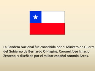 La Bandera Nacional fue concebida por el Ministro de Guerra del Gobierno de Bernardo O'Higgins, Coronel José Ignacio Zenteno, y diseñada por el militar español Antonio Arcos.