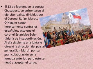 El 12 de febrero, en la cuesta Chacabuco, se enfrentaron al ejército realista dirigidas por el Coronel Rafael Maroto. O’Higgins cargó heroicamente contra los españoles, acto que el coronel Estanislao Solertildaría de insubordinación. Al día siguiente una junta le ofreció la dirección del país al general San Martín por su gran colaboración en la jornada anterior, pero este se negó a aceptar el cargo. 