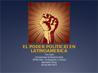 EL PODER POLÍTICIO EN LATINOAMERICA Tori Cole Universidad de Buenos Aires SPAN 326—Civilazación y Cultura Bernardo Picos 26 de Abril 2011 