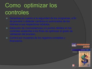 Como optimizar los
controles
   Garantías en cuanto a la seguridad de los programas, a fin
    de prevenir o detectar cambios no autorizados de los
    mismos o sus respectivos módulos.
   Detección de inconsistencias y/o puntos débiles en los
    controles existentes a los fines de optimizar el grado de
    validación del proceso.
   Control por muestreo de los registros contables y
    financieros.
 