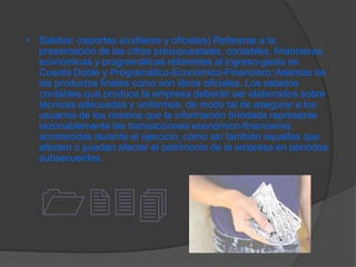 • Salidas: (reportes auxiliares y oficiales) Referente a la
  presentación de las cifras presupuestales, contables, financieras,
  económicas y programáticas referentes al ingreso-gasto en
  Cuenta Doble y Programático-Económico-Financiero; Además de
  los productos finales como son libros oficiales. Los estados
  contables que produce la empresa deberán ser elaborados sobre
  técnicas adecuadas y uniformes, de modo tal de asegurar a los
  usuarios de los mismos que la información brindada represente
  razonablemente las transacciones económico-financieras
  acontecidas durante el ejercicio, como así también aquellas que
  afecten o puedan afectar el patrimonio de la empresa en períodos
  subsecuentes.




   1234
 