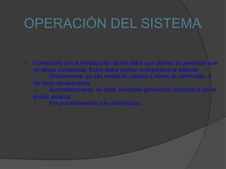 OPERACIÓN DEL SISTEMA

•   Comenzará con la introducción de los datos que definen la operación que
    se desea contabilizar. Estos datos podrán incorporarse al sistema:
    o     Directamente, ya sea mediante captura a través de terminales, o
    de datos almacenados.
    o     Automáticamente, es decir, mediante generación automática por el
    propio sistema.
    o     Por procedimientos tele informáticos.
 