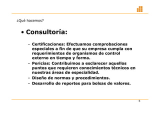 ¿Qué hacemos?


  • Consultoría:
     – Certificaciones: Efectuamos comprobaciones
       especiales a fin de que su empresa cumpla con
       requerimientos de organismos de control
       externo en tiempo y forma.
     – Pericias: Contribuimos a esclarecer aquellos
       puntos que requieren conocimientos técnicos en
       nuestras áreas de especialidad.
     – Diseño de normas y procedimientos.
     – Desarrollo de reportes para bolsas de valores.



                                                        5
 