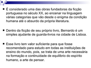    É considerado uma das obras fundadoras da ficção
    portuguesa no século XX, ao encenar na linguagem
    várias categorias que vão desde o enigma da condição
    humana até o absurdo da própria literatura.

   Dentro da ficção de seu próprio livro, Bernardo é um
    simples ajudante de guarda-livros na cidade de Lisboa.

   Esse livro tem valor suficiente para que fosse
    recomendado para estudo em todas as instituições de
    ensino do mundo, pois, se trata de uma arte necessária
    na formação e continuidade de equilíbrio do espírito
    humano, a arte de pensar.
 