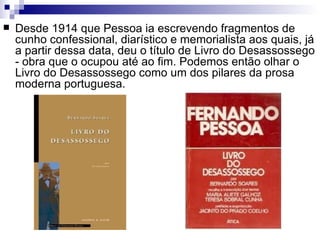    Desde 1914 que Pessoa ia escrevendo fragmentos de
    cunho confessional, diarístico e memorialista aos quais, já
    a partir dessa data, deu o título de Livro do Desassossego
    - obra que o ocupou até ao fim. Podemos então olhar o
    Livro do Desassossego como um dos pilares da prosa
    moderna portuguesa.
 